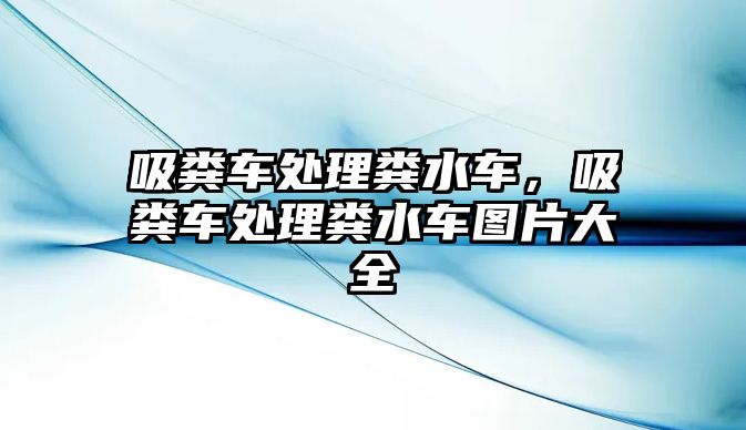 吸糞車處理糞水車，吸糞車處理糞水車圖片大全