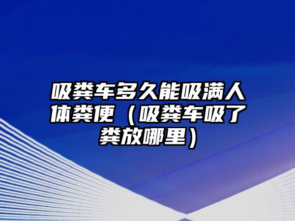 吸糞車多久能吸滿人體糞便（吸糞車吸了糞放哪里）