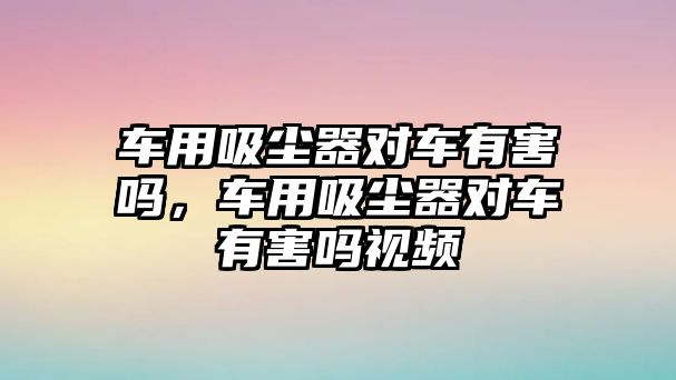 車用吸塵器對(duì)車有害嗎，車用吸塵器對(duì)車有害嗎視頻