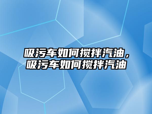 吸污車如何攪拌汽油，吸污車如何攪拌汽油