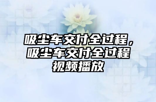 吸塵車交付全過程，吸塵車交付全過程視頻播放