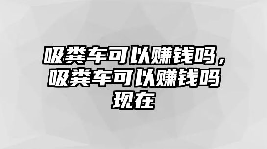 吸糞車可以賺錢嗎，吸糞車可以賺錢嗎現(xiàn)在