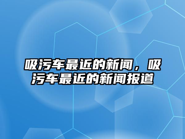 吸污車最近的新聞，吸污車最近的新聞報道