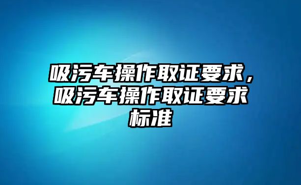 吸污車操作取證要求，吸污車操作取證要求標(biāo)準(zhǔn)