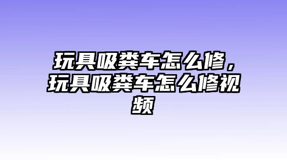 玩具吸糞車怎么修，玩具吸糞車怎么修視頻