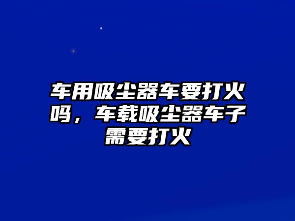 車用吸塵器車要打火嗎，車載吸塵器車子需要打火