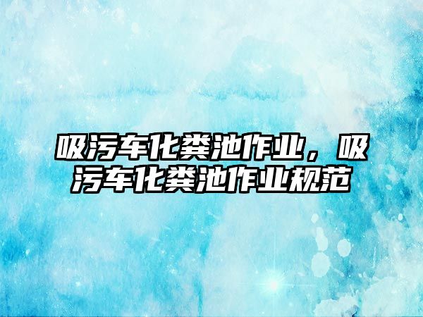 吸污車化糞池作業(yè)，吸污車化糞池作業(yè)規(guī)范