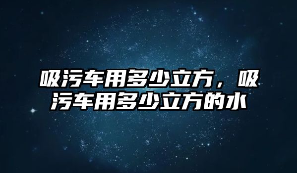 吸污車用多少立方，吸污車用多少立方的水