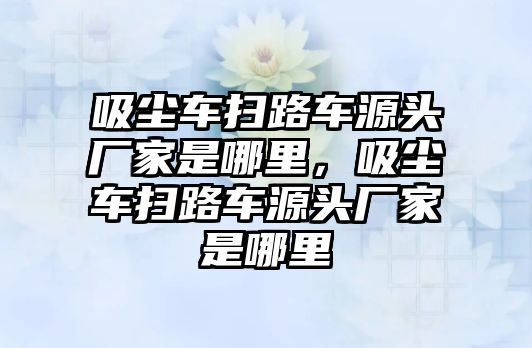 吸塵車掃路車源頭廠家是哪里，吸塵車掃路車源頭廠家是哪里