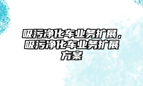 吸污凈化車業(yè)務(wù)擴(kuò)展，吸污凈化車業(yè)務(wù)擴(kuò)展方案