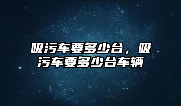 吸污車要多少臺(tái)，吸污車要多少臺(tái)車輛