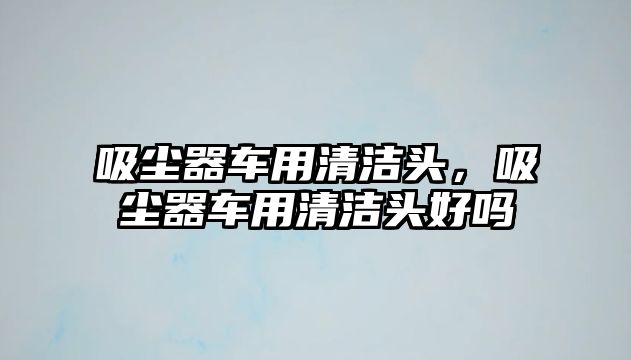 吸塵器車用清潔頭，吸塵器車用清潔頭好嗎