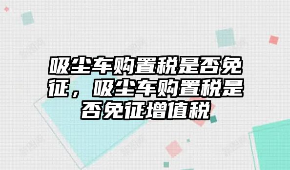 吸塵車(chē)購(gòu)置稅是否免征，吸塵車(chē)購(gòu)置稅是否免征增值稅