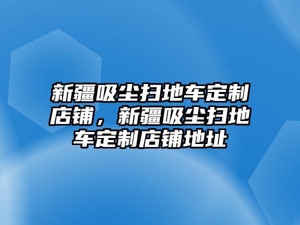 新疆吸塵掃地車定制店鋪，新疆吸塵掃地車定制店鋪地址