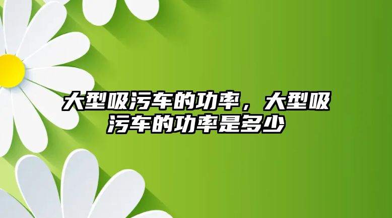 大型吸污車的功率，大型吸污車的功率是多少