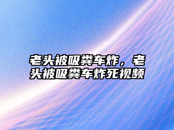 老頭被吸糞車炸，老頭被吸糞車炸死視頻