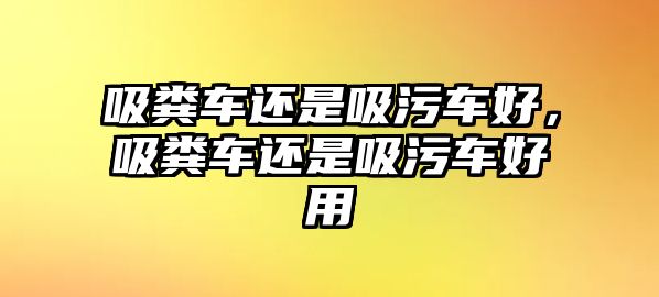 吸糞車還是吸污車好，吸糞車還是吸污車好用