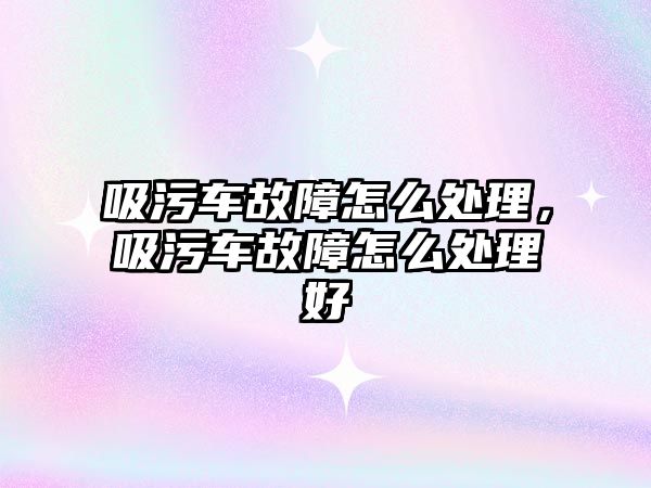 吸污車故障怎么處理，吸污車故障怎么處理好