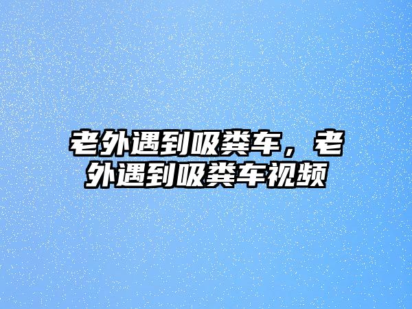 老外遇到吸糞車，老外遇到吸糞車視頻