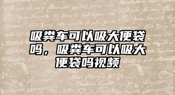 吸糞車可以吸大便袋嗎，吸糞車可以吸大便袋嗎視頻