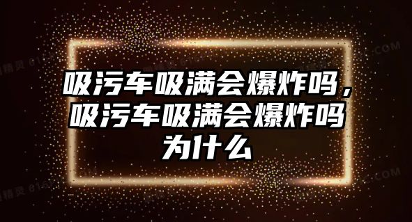 吸污車吸滿會(huì)爆炸嗎，吸污車吸滿會(huì)爆炸嗎為什么