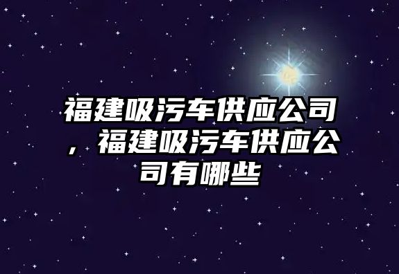 福建吸污車供應公司，福建吸污車供應公司有哪些