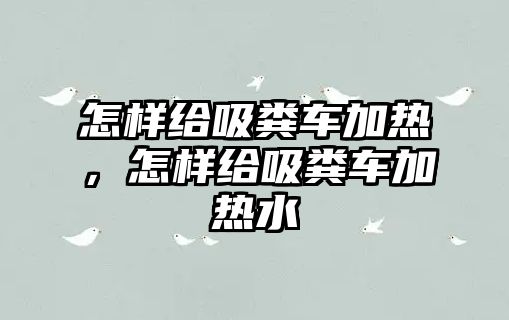 怎樣給吸糞車加熱，怎樣給吸糞車加熱水