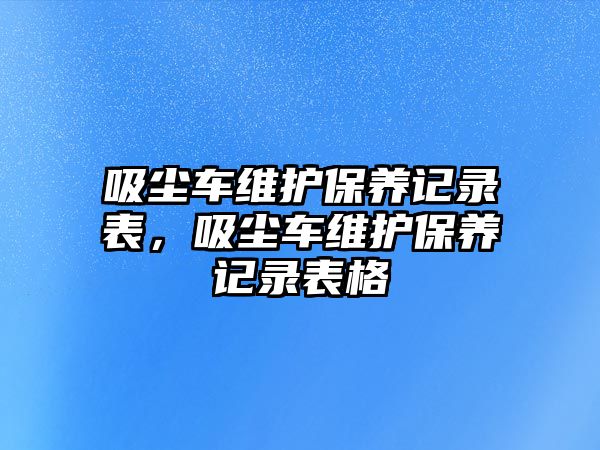 吸塵車維護保養(yǎng)記錄表，吸塵車維護保養(yǎng)記錄表格