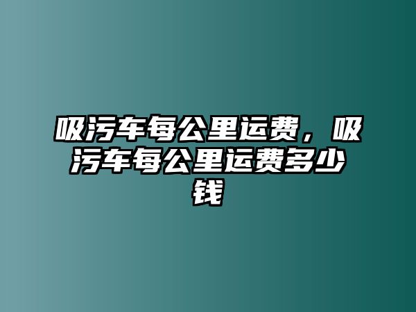 吸污車每公里運(yùn)費(fèi)，吸污車每公里運(yùn)費(fèi)多少錢