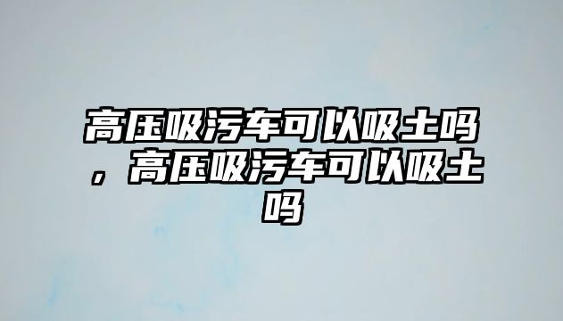 高壓吸污車可以吸土嗎，高壓吸污車可以吸土嗎