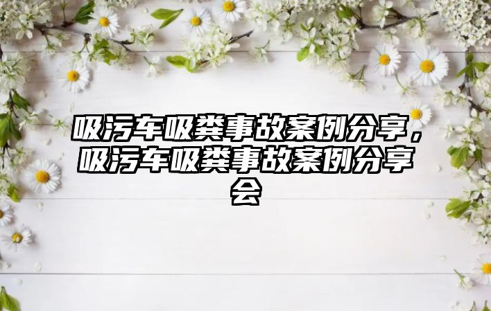 吸污車吸糞事故案例分享，吸污車吸糞事故案例分享會