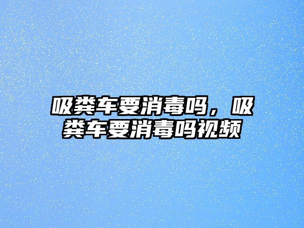 吸糞車要消毒嗎，吸糞車要消毒嗎視頻