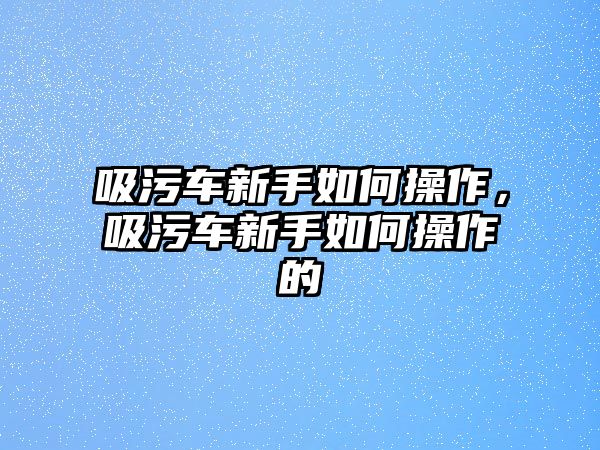 吸污車新手如何操作，吸污車新手如何操作的