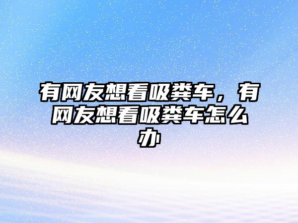 有網(wǎng)友想看吸糞車，有網(wǎng)友想看吸糞車怎么辦