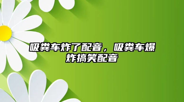 吸糞車炸了配音，吸糞車爆炸搞笑配音