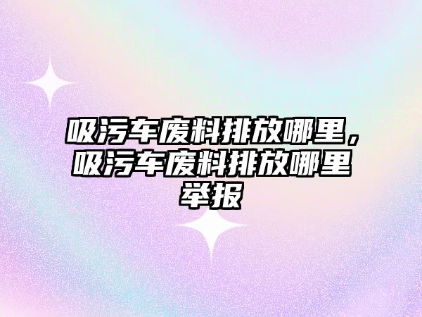 吸污車廢料排放哪里，吸污車廢料排放哪里舉報