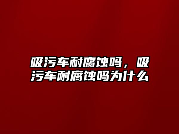 吸污車耐腐蝕嗎，吸污車耐腐蝕嗎為什么