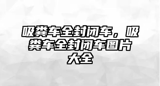 吸糞車全封閉車，吸糞車全封閉車圖片大全