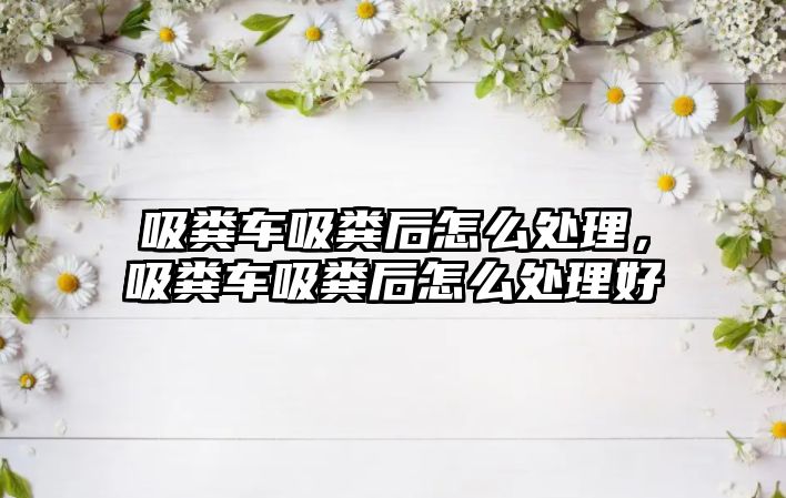 吸糞車吸糞后怎么處理，吸糞車吸糞后怎么處理好