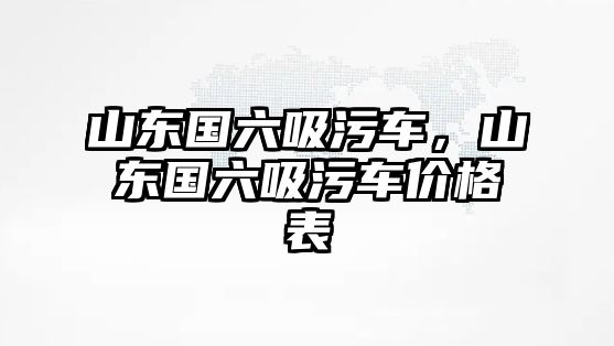 山東國六吸污車，山東國六吸污車價格表