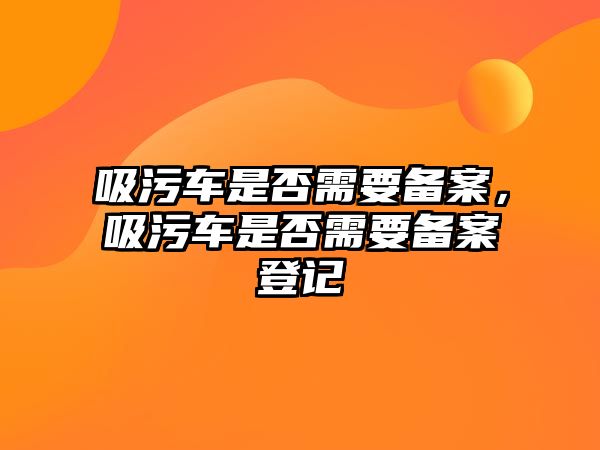 吸污車是否需要備案，吸污車是否需要備案登記