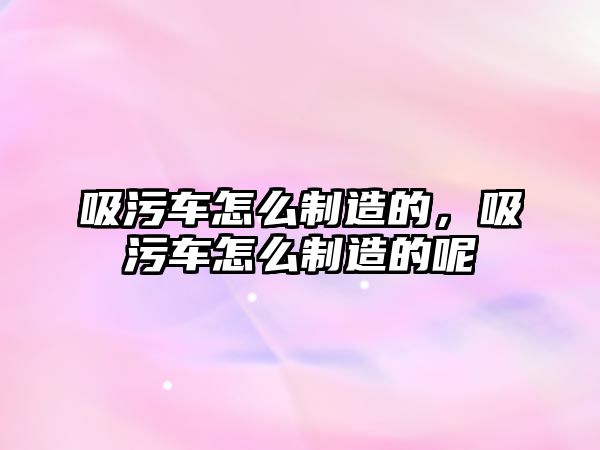 吸污車怎么制造的，吸污車怎么制造的呢