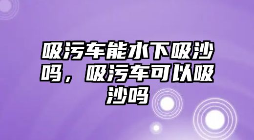 吸污車能水下吸沙嗎，吸污車可以吸沙嗎