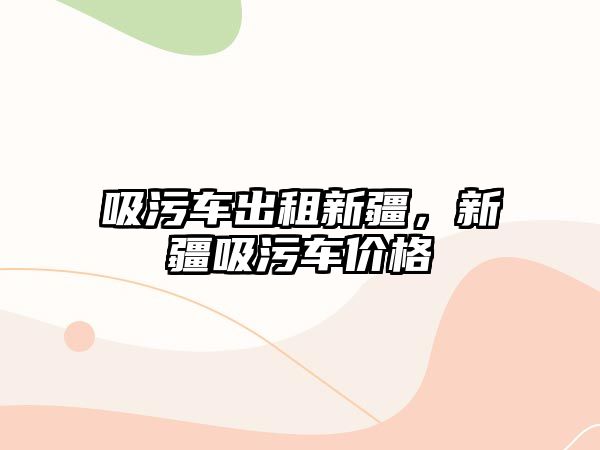 吸污車出租新疆，新疆吸污車價格