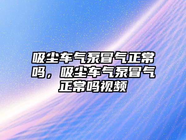 吸塵車氣泵冒氣正常嗎，吸塵車氣泵冒氣正常嗎視頻