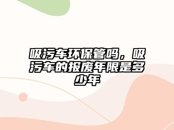 吸污車環(huán)保管嗎，吸污車的報廢年限是多少年