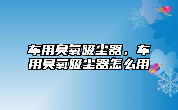 車用臭氧吸塵器，車用臭氧吸塵器怎么用