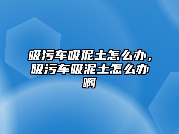 吸污車吸泥土怎么辦，吸污車吸泥土怎么辦啊