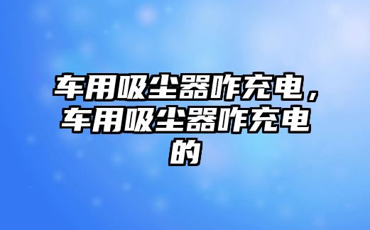 車用吸塵器咋充電，車用吸塵器咋充電的