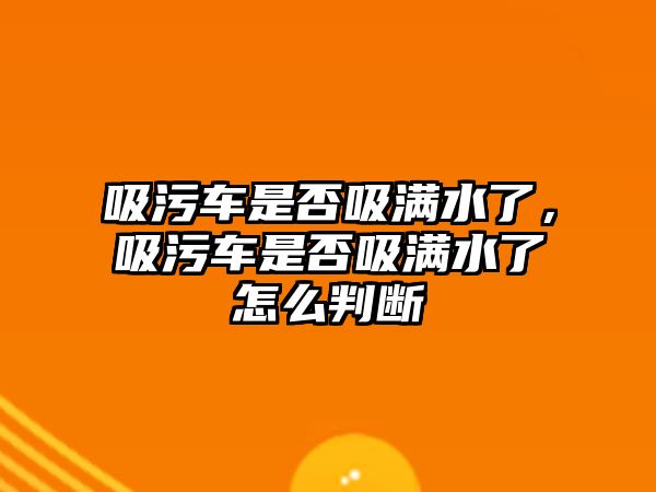 吸污車是否吸滿水了，吸污車是否吸滿水了怎么判斷